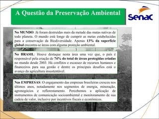 A Questão da A Questão da PPrreesseerrvvaaççããoo AAmmbbiieennttaall 
No MUNDO: Já foram destruídas mais da metade das matas nativas de 
todo planeta. O mundo está longe de cumprir as metas estabelecidas 
para a conservação da Biodiversidade. Apenas 13% da superfície 
global encontra-se áreas com alguma proteção ambiental. 
No BRASIL: Houve destaque nesta área uma vez que, o país é 
responsável pela criação de 74% do total de áreas protegidas criadas 
no mundo desde 2003. Há conflitos e escassez de recursos humanos e 
financeiros para sua gestão e dentre os principais desafios está o 
avanço da agricultura insustentável. 
Nas EMPRESAS: O engajamento das empresas brasileiras cresceu nos 
últimos anos, notadamente nos segmentos de energia, mineração, 
agronegócios e reflorestamento. Percebemos a aplicação de 
instrumentos de comunicação socioambiental e monitoramento de sua 
cadeia de valor, inclusive por incentivos fiscais e econômicos. 
 