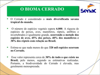 OO BBIIOOMMAA CCEERRRRAADDOO 
 O Cerrado é considerado a mais diversificada savana 
tropical do mundo. 
 O número de espécies vegetais supera 6.000. A riqueza de 
espécies de peixes, aves, mamíferos, répteis, anfíbios e 
invertebrados é igualmente grande, ocorrendo a metade das 
espécies de aves, 45% dos peixes, 40% dos mamíferos e 
38% dos répteis com relação ao Brasil. 
 Estima-se que nada menos do que 320 mil espécies ocorram 
no Cerrado. 
 Esse valor representa cerca de 30% de tudo o que existe no 
Brasil, pelo menos, segundo as estimativas realizadas. 
Portanto, a biodiversidade do Cerrado é elevada, mas 
geralmente menosprezada. 
 