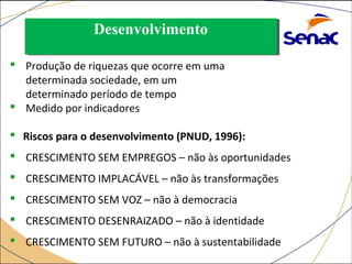 DDeesseennvvoollvviimmeennttoo 
 Produção de riquezas que ocorre em uma 
determinada sociedade, em um 
determinado período de tempo 
 Medido por indicadores 
 Riscos para o desenvolvimento (PNUD, 1996): 
 CRESCIMENTO SEM EMPREGOS – não às oportunidades 
 CRESCIMENTO IMPLACÁVEL – não às transformações 
 CRESCIMENTO SEM VOZ – não à democracia 
 CRESCIMENTO DESENRAIZADO – não à identidade 
 CRESCIMENTO SEM FUTURO – não à sustentabilidade 
 