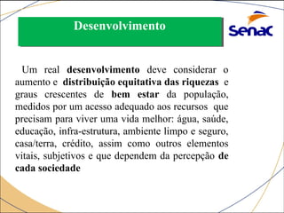 DDeesseennvvoollvviimmeennttoo 
Um real desenvolvimento deve considerar o 
aumento e distribuição equitativa das riquezas e 
graus crescentes de bem estar da população, 
medidos por um acesso adequado aos recursos que 
precisam para viver uma vida melhor: água, saúde, 
educação, infra-estrutura, ambiente limpo e seguro, 
casa/terra, crédito, assim como outros elementos 
vitais, subjetivos e que dependem da percepção de 
cada sociedade 
 
