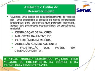 Ambiente e Estilos de 
Desenvolvimento 
Ambiente e Estilos de 
Desenvolvimento 
 Vivemos uma época de requestionamento de valores 
por uma sociedade à procura de novos referenciais 
ideológicos para problemas que parecem insolúveis, 
apesar dos progressos espetaculares do crescimento 
material. 
 DEGRADAÇÃO DE VALORES; 
 MAL-ESTAR DA JUVENTUDE; 
 PERSISTÊNCIA DA MISÉRIA; 
 AGRESSÃO AO MEIO AMBIENTE; 
 FRUSTRAÇÃO DOS PAÍSES “EM 
DESENVOLVIMENTO”. 
O ATUAL MODELO ECONÔMICO PAUTADO PELO 
MILAGRE DO CRESCIMENTO, DA CIÊNCIA E DA 
TECNOLOGIA É INSUSTENTÁVEL 
 