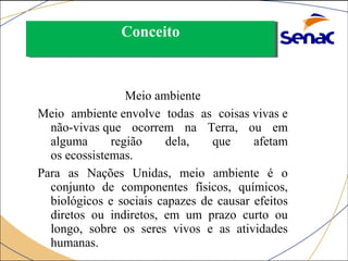 CCoonncceeiittoo 
Meio ambiente 
Meio ambiente envolve todas as coisas vivas e 
não-vivas que ocorrem na Terra, ou em 
alguma região dela, que afetam 
os ecossistemas. 
Para as Nações Unidas, meio ambiente é o 
conjunto de componentes físicos, químicos, 
biológicos e sociais capazes de causar efeitos 
diretos ou indiretos, em um prazo curto ou 
longo, sobre os seres vivos e as atividades 
humanas. 
 