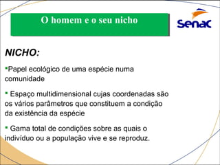OO hhoommeemm ee oo sseeuu nniicchhoo 
NICHO: 
Papel ecológico de uma espécie numa 
comunidade 
 Espaço multidimensional cujas coordenadas são 
os vários parâmetros que constituem a condição 
da existência da espécie 
 Gama total de condições sobre as quais o 
indivíduo ou a população vive e se reproduz. 
 