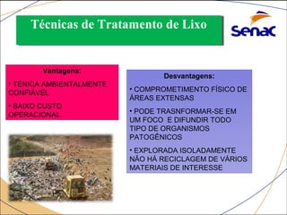 TTééccnniiccaass ddee TTrraattaammeennttoo ddee LLiixxoo 
ATERRO SANITÁRIO: Vantagens: 
• TÉNICA AMBIENTALMENTE 
CONFIÁVEL 
• BAIXO CUSTO 
OPERACIONAL 
Desvantagens: 
• COMPROMETIMENTO FÍSICO DE 
ÁREAS EXTENSAS 
• PODE TRASNFORMAR-SE EM 
UM FOCO E DIFUNDIR TODO 
TIPO DE ORGANISMOS 
PATOGÊNICOS 
• EXPLORADA ISOLADAMENTE 
NÃO HÁ RECICLAGEM DE VÁRIOS 
MATERIAIS DE INTERESSE 
 