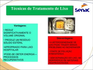 TTééccnniiccaass ddee TTrraattaammeennttoo ddee LLiixxoo 
INCINERAÇÃO: 
Vantagens: 
• REDUZ 
SIGNIFICATIVAMENTE O 
VOLUME ORIGINAL 
• PRODUZ UM RESÍDUO 
SÓLIDO ESTÉRIL 
•APROPRIADO PARA LIXO 
HOSPITALAR 
•PODE-SE OBTER ENERGIA – 
PROCESSOS 
RECUPERATIVOS 
Desvantagens: 
• A HETEROGENEIDADE DE 
LIXO PODE TRAZER SÉRIOS 
PROBLEMAS AO INCINERADOR 
• FONTE DE POLUIÇÃO 
ATMOSFÉRICA 
• SEM SEPARAÇÃO DO LIXO, HÁ 
DESPERDÍCIO DE MATERIAIS 
REAPROVEITÁVEIS 
 