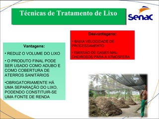 Técnicas Técnicas ddee TTrraattaammeennttoo ddee LLiixxoo 
COMPOSTAGEM: 
Vantagens: 
• REDUZ O VOLUME DO LIXO 
• O PRODUTO FINAL PODE 
SER USADO COMO ADUBO E 
COMO COBERTURA DE 
ATERROS SANITÁRIOS 
•OBRIGATORIAMENTE HÁ 
UMA SEPARAÇÃO DO LIXO, 
PODENDO CONSTITUIR-SE 
UMA FONTE DE RENDA 
Desvantagens: 
• BAIXA VELOCIDADE DE 
PROCESSAMENTO 
• EMISSÃO DE GASES MAL-CHEIROSOS 
PARA A ATMOSFERA 
 