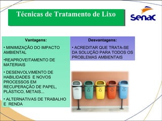 TTééccnniiccaass ddee TTrraattaammeennttoo ddee LLiixxoo 
RECICLAGEM: 
Vantagens: 
• MINIMIZAÇÃO DO IMPACTO 
AMBIENTAL 
•REAPROVEITAMENTO DE 
MATERIAIS 
• DESENVOLVIMENTO DE 
HABILIDADES E NOVOS 
PROCESSOS EM 
RECUPERAÇÃO DE PAPEL, 
PLÁSTICO, METAIS... 
• ALTERNATIVAS DE TRABALHO 
E RENDA 
Desvantagens: 
• ACREDITAR QUE TRATA-SE 
DA SOLUÇÃO PARA TODOS OS 
PROBLEMAS AMBIENTAIS 
 