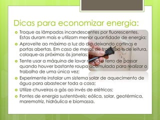 Dicas para economizar energia: 
 Troque as lâmpadas incandescentes por fluorescentes. 
Estas duram mais e utilizam menor quantidade de energia; 
 Aproveite ao máximo a luz do dia deixando cortinas e 
portas abertas. Em caso de mesas de trabalho e de leitura, 
coloque-as próximas às janelas; 
 Tente usar a máquina de lavar roupa e ferro de passar 
quando houver bastante roupa acumulada para realizar o 
trabalho de uma única vez; 
 Experimente instalar um sistema solar de aquecimento de 
água para abastecer toda a casa; 
 Utilize chuveiros a gás ao invés de elétricos; 
 Fontes de energia sustentáveis: eólica, solar, geotérmica, 
maremotriz, hidráulica e biomassa. 
 