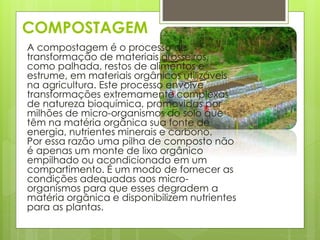 COMPOSTAGEM 
A compostagem é o processo de 
transformação de materiais grosseiros, 
como palhada, restos de alimentos e 
estrume, em materiais orgânicos utilizáveis 
na agricultura. Este processo envolve 
transformações extremamente complexas 
de natureza bioquímica, promovidas por 
milhões de micro-organismos do solo que 
têm na matéria orgânica sua fonte de 
energia, nutrientes minerais e carbono. 
Por essa razão uma pilha de composto não 
é apenas um monte de lixo orgânico 
empilhado ou acondicionado em um 
compartimento. É um modo de fornecer as 
condições adequadas aos micro-organismos 
para que esses degradem a 
matéria orgânica e disponibilizem nutrientes 
para as plantas. 
 