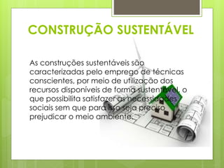 CONSTRUÇÃO SUSTENTÁVEL 
As construções sustentáveis são 
caracterizadas pelo emprego de técnicas 
conscientes, por meio de utilização dos 
recursos disponíveis de forma sustentável, o 
que possibilita satisfazer as necessidades 
sociais sem que para isso seja preciso 
prejudicar o meio ambiente. 
 
