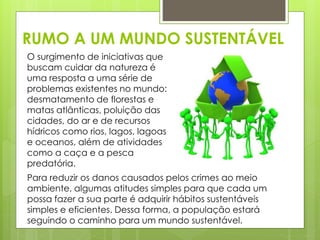 RUMO A UM MUNDO SUSTENTÁVEL 
O surgimento de iniciativas que 
buscam cuidar da natureza é 
uma resposta a uma série de 
problemas existentes no mundo: 
desmatamento de florestas e 
matas atlânticas, poluição das 
cidades, do ar e de recursos 
hídricos como rios, lagos, lagoas 
e oceanos, além de atividades 
como a caça e a pesca 
predatória. 
Para reduzir os danos causados pelos crimes ao meio 
ambiente, algumas atitudes simples para que cada um 
possa fazer a sua parte é adquirir hábitos sustentáveis 
simples e eficientes. Dessa forma, a população estará 
seguindo o caminho para um mundo sustentável. 
 