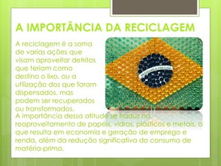 A IMPORTÂNCIA DA RECICLAGEM 
A reciclagem é a soma 
de varias ações que 
visam aproveitar detritos 
que teriam como 
destino o lixo, ou a 
utilização dos que foram 
dispensados, mas 
podem ser recuperados 
ou transformados. 
A importância dessa atitude se traduz no 
reaproveitamento de papéis, vidros, plásticos e metais, o 
que resulta em economia e geração de emprego e 
renda, além da redução significativa do consumo de 
matéria-prima. 
 