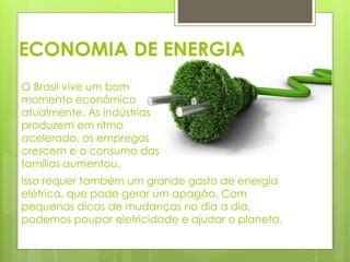 ECONOMIA DE ENERGIA 
O Brasil vive um bom 
momento econômico 
atualmente. As indústrias 
produzem em ritmo 
acelerado, os empregos 
crescem e o consumo das 
famílias aumentou. 
Isso requer também um grande gasto de energia 
elétrica, que pode gerar um apagão. Com 
pequenas dicas de mudanças no dia a dia, 
podemos poupar eletricidade e ajudar o planeta. 
 
