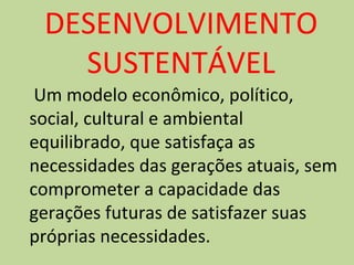 DESENVOLVIMENTO 
SUSTENTÁVEL 
Um modelo econômico, político, 
social, cultural e ambiental 
equilibrado, que satisfaça as 
necessidades das gerações atuais, sem 
comprometer a capacidade das 
gerações futuras de satisfazer suas 
próprias necessidades. 
 