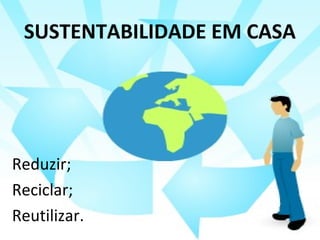 SUSTENTABILIDADE EM CASA 
Reduzir; 
Reciclar; 
Reutilizar. 
 