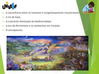  A convivência entre os humanos é vergonhosamente insustentável. 
 A ira de Gaia. 
 A crescente dizimação da biodiversidade. 
 A era do Perminiano e os meteoritos em Yucatán. 
 O antropoceno. 
 