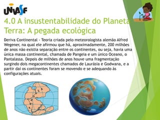 4.0 A insustentabilidade do Planeta 
Terra: A pegada ecológica 
Deriva Continental - Teoria criada pelo meteorologista alemão Alfred 
Wegener, na qual ele afirmou que há, aproximadamente, 200 milhões 
de anos não existia separação entre os continentes, ou seja, havia uma 
única massa continental, chamada de Pangeia e um único Oceano, o 
Pantalassa. Depois de milhões de anos houve uma fragmentação 
surgindo dois megacontinentes chamados de Laurásia e Godwana, e a 
partir daí os continentes foram se movendo e se adequando às 
configurações atuais. 
 