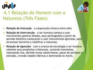 4.1 Relação do Homem com a 
Natureza (Três Fases) 
 Relação de Interação – a cooperação reinava entre eles; 
 Relação de Intervenção – o ser humano começa a usar 
instrumentos (pedras afiadas, paus pontiagudos) a partir do 
período Neolítico começaram a usar instrumentos agrícolas, para 
atravessar barreiras e modificar a natureza; 
 Relação de Agressão – com o avanço da tecnologia o ser humano 
submete seus propósitos a Natureza, cortando montanhas, 
represando rios, abrindo minas subterrâneas, poços de petróleo e 
estradas, criando cidades fábricas e dominando os mares. 
 