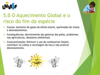 5.0 O Aquecimento Global e o 
risco do fim da espécie 
 Causas: Aumento de gases do efeito estufa, queimadas de matas 
e desmatamentos. 
 Consequências: derretimento das geleiras dos polos, problemas 
nas agriculturas, desastres ambientais. 
 Conscientização: Diminuir o uso de combustível fósseis, 
contribuir na coleta e reciclagem do lixo e não praticar 
desmatamento. 
 