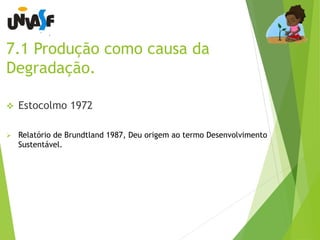 7.1 Produção como causa da 
Degradação. 
 Estocolmo 1972 
 Relatório de Brundtland 1987, Deu origem ao termo Desenvolvimento 
Sustentável. 
 