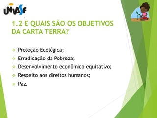 1.2 E QUAIS SÃO OS OBJETIVOS 
DA CARTA TERRA? 
 Proteção Ecológica; 
 Erradicação da Pobreza; 
 Desenvolvimento econômico equitativo; 
 Respeito aos direitos humanos; 
 Paz. 
 
