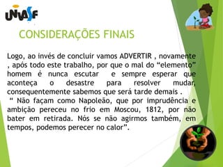 CONSIDERAÇÕES FINAIS 
Logo, ao invés de concluir vamos ADVERTIR , novamente 
, após todo este trabalho, por que o mal do “elemento” 
homem é nunca escutar e sempre esperar que 
aconteça o desastre para resolver mudar, 
consequentemente sabemos que será tarde demais . 
“ Não façam como Napoleão, que por imprudência e 
ambição pereceu no frio em Moscou, 1812, por não 
bater em retirada. Nós se não agirmos também, em 
tempos, podemos perecer no calor”. 
