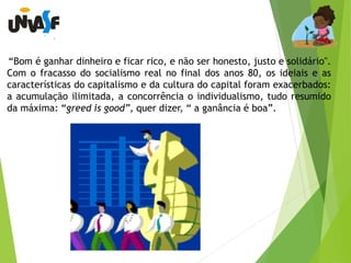 “Bom é ganhar dinheiro e ficar rico, e não ser honesto, justo e solidário". 
Com o fracasso do socialismo real no final dos anos 80, os ideiais e as 
características do capitalismo e da cultura do capital foram exacerbados: 
a acumulação ilimitada, a concorrência o individualismo, tudo resumido 
da máxima: “greed is good”, quer dizer, “ a ganância é boa”. 
 