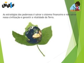 As estratégias dos poderosos é salvar o sistema financeiro e não salvar 
nossa civilização e garantir a vitalidade da Terra. 
 