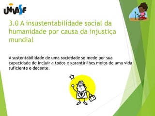 3.0 A insustentabilidade social da 
humanidade por causa da injustiça 
mundial 
A sustentabilidade de uma sociedade se mede por sua 
capacidade de incluir a todos e garantir-lhes meios de uma vida 
suficiente e decente. 
 