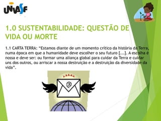 1.0 SUSTENTABILIDADE: QUESTÃO DE 
VIDA OU MORTE 
1.1 CARTA TERRA: “Estamos diante de um momento crítico da história da Terra, 
numa época em que a humanidade deve escolher o seu futuro [...]. A escolha é 
nossa e deve ser: ou formar uma aliança global para cuidar da Terra e cuidar 
uns dos outros, ou arriscar a nossa destruição e a destruição da diversidade da 
vida”. 
 