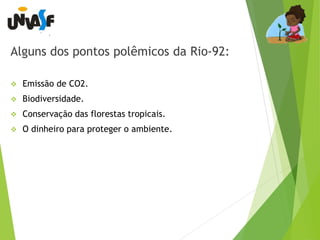 Alguns dos pontos polêmicos da Rio-92: 
 Emissão de CO2. 
 Biodiversidade. 
 Conservação das florestas tropicais. 
 O dinheiro para proteger o ambiente. 
 