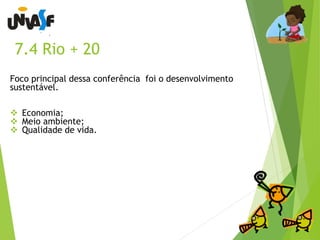7.4 Rio + 20 
Foco principal dessa conferência foi o desenvolvimento 
sustentável. 
 Economia; 
 Meio ambiente; 
 Qualidade de vida. 
 