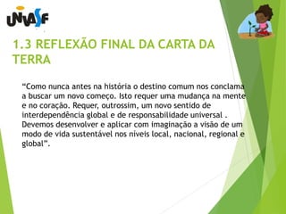 1.3 REFLEXÃO FINAL DA CARTA DA 
TERRA 
“Como nunca antes na história o destino comum nos conclama 
a buscar um novo começo. Isto requer uma mudança na mente 
e no coração. Requer, outrossim, um novo sentido de 
interdependência global e de responsabilidade universal . 
Devemos desenvolver e aplicar com imaginação a visão de um 
modo de vida sustentável nos níveis local, nacional, regional e 
global”. 
 