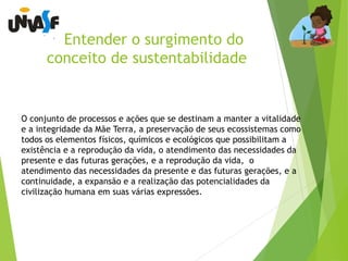 Entender o surgimento do 
conceito de sustentabilidade 
O conjunto de processos e ações que se destinam a manter a vitalidade 
e a integridade da Mãe Terra, a preservação de seus ecossistemas como 
todos os elementos físicos, químicos e ecológicos que possibilitam a 
existência e a reprodução da vida, o atendimento das necessidades da 
presente e das futuras gerações, e a reprodução da vida, o 
atendimento das necessidades da presente e das futuras gerações, e a 
continuidade, a expansão e a realização das potencialidades da 
civilização humana em suas várias expressões. 
 