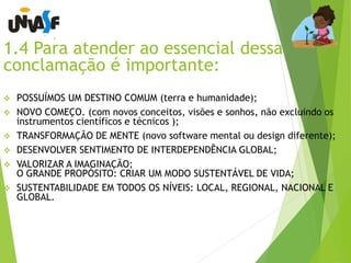 1.4 Para atender ao essencial dessa 
conclamação é importante: 
 POSSUÍMOS UM DESTINO COMUM (terra e humanidade); 
 NOVO COMEÇO. (com novos conceitos, visões e sonhos, não excluindo os 
instrumentos científicos e técnicos ); 
 TRANSFORMAÇÃO DE MENTE (novo software mental ou design diferente); 
 DESENVOLVER SENTIMENTO DE INTERDEPENDÊNCIA GLOBAL; 
 VALORIZAR A IMAGINAÇÃO; 
O GRANDE PROPÓSITO: CRIAR UM MODO SUSTENTÁVEL DE VIDA; 
 SUSTENTABILIDADE EM TODOS OS NÍVEIS: LOCAL, REGIONAL, NACIONAL E 
GLOBAL. 
 