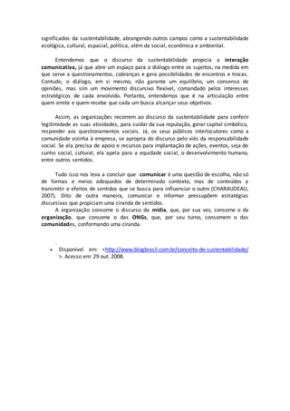 significados da sustentabilidade, abrangendo outros campos como a sustentabilidade
ecológica, cultural, espacial, política, além da social, econômica e ambiental.
Entendemos que o discurso da sustentabilidade propicia a interação
comunicativa, já que abre um espaço para o diálogo entre os sujeitos, na medida em
que serve a questionamentos, cobranças e gera possibilidades de encontros e trocas.
Contudo, o diálogo, em si mesmo, não garante um equilíbrio, um consenso de
opiniões, mas sim um movimento discursivo flexível, comandado pelos interesses
estratégicos de cada envolvido. Portanto, entendemos que é na articulação entre
quem emite e quem recebe que cada um busca alcançar seus objetivos.
Assim, as organizações recorrem ao discurso da sustentabilidade para conferir
legitimidade as suas atividades, para cuidar da sua reputação, gerar capital simbólico,
responder aos questionamentos sociais. Já, os seus públicos interlocutores como a
comunidade vizinha à empresa, se apropria do discurso pelo viés da responsabilidade
social. Se ela precisa de apoio e recursos para implantação de ações, eventos, seja de
cunho social, cultural, ela apela para a equidade social, o desenvolvimento humano,
entre outros sentidos.
Tudo isso nos leva a concluir que comunicar é uma questão de escolha, não só
de formas e meios adequados de determinado contexto, mas de conteúdos a
transmitir e efeitos de sentidos que se busca para influenciar o outro (CHARAUDEAU,
2007). Dito de outra maneira, comunicar e informar pressupõem estratégias
discursivas que propiciam uma ciranda de sentidos.
A organização consome o discurso da mídia, que, por sua vez, consome o da
organização, que consome o das ONGs, que, por seu turno, consomem o das
comunidades, conformando uma ciranda.
.
 Disponível em: <http://www.blogbrasil.com.br/conceito-de-sustentabilidade/
>. Acesso em: 29 out. 2008.
 