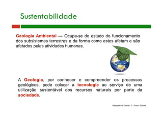 A Geologia, por conhecer e compreender os processos
geológicos, pode colocar a tecnologia ao serviço de uma
utilização sustentável dos recursos naturais por parte da
sociedade.
Geologia Ambiental — Ocupa-se do estudo do funcionamento
dos subsistemas terrestres e da forma como estes afetam e são
afetados pelas atividades humanas.
Adaptado de Cientic 7 – Porto Editora
Sustentabilidade
 