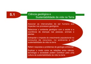 5.1 Ciência geológica e
Sustentabilidade da vida na Terra
Associar as intervenções do ser humano aos
impactes nos processos geológicos
Relacionar o ambiente geológico com a saúde e a
ocorrência de doenças nas pessoas, animais e
plantas
Extrapolar o impacte do crescimento populacional no
consumo de recursos, no ambiente e na
sustentabilidade da vida na terra
Referir respostas a problemas de geologia ambiental
Explicar o modo como as relações entre ciência,
tecnologia e sociedade podem contribuir para uma
cultura de sustentabilidade da vida na terra
 
