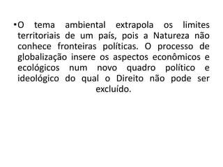 •O tema ambiental extrapola os limites
territoriais de um país, pois a Natureza não
conhece fronteiras políticas. O processo de
globalização insere os aspectos econômicos e
ecológicos num novo quadro político e
ideológico do qual o Direito não pode ser
excluído.
 
