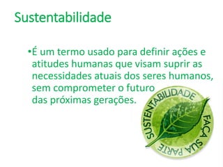 Sustentabilidade
•É um termo usado para definir ações e
atitudes humanas que visam suprir as
necessidades atuais dos seres humanos,
sem comprometer o futuro
das próximas gerações.
 