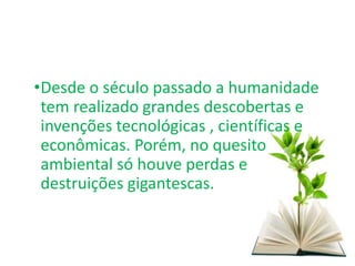 •Desde o século passado a humanidade
tem realizado grandes descobertas e
invenções tecnológicas , científicas e
econômicas. Porém, no quesito
ambiental só houve perdas e
destruições gigantescas.
 