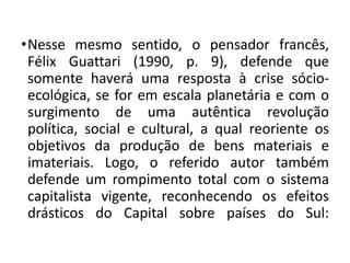 •Nesse mesmo sentido, o pensador francês,
Félix Guattari (1990, p. 9), defende que
somente haverá uma resposta à crise sócio-
ecológica, se for em escala planetária e com o
surgimento de uma autêntica revolução
política, social e cultural, a qual reoriente os
objetivos da produção de bens materiais e
imateriais. Logo, o referido autor também
defende um rompimento total com o sistema
capitalista vigente, reconhecendo os efeitos
drásticos do Capital sobre países do Sul:
 