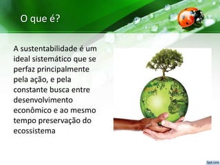 O que é?
A sustentabilidade é um
ideal sistemático que se
perfaz principalmente
pela ação, e pela
constante busca entre
desenvolvimento
econômico e ao mesmo
tempo preservação do
ecossistema
 