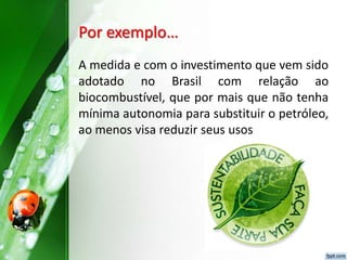 Por exemplo…
A medida e com o investimento que vem sido
adotado no Brasil com relação ao
biocombustível, que por mais que não tenha
mínima autonomia para substituir o petróleo,
ao menos visa reduzir seus usos
 