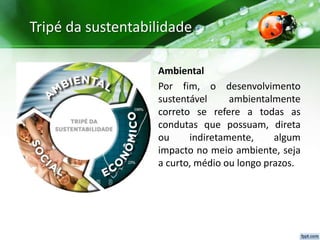 Tripé da sustentabilidade
Ambiental
Por fim, o desenvolvimento
sustentável ambientalmente
correto se refere a todas as
condutas que possuam, direta
ou indiretamente, algum
impacto no meio ambiente, seja
a curto, médio ou longo prazos.
 