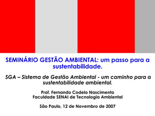 SEMINÁRIO GESTÃO AMBIENTAL: um passo para a
sustentabilidade.
SGA – Sistema de Gestão Ambiental - um caminho para a
sustentabilidade ambiental.
Prof. Fernando Codelo Nascimento
Faculdade SENAI de Tecnologia Ambiental
São Paulo, 12 de Novembro de 2007
 