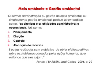 Meio ambiente e Gestão ambientalMeio ambiente e Gestão ambiental
Os termos administração ou gestão do meio ambiental, ou
simplesmente gestão ambiental, podem ser entendidos
como, “as diretrizes e as atividades administrativas e
operacionais, tais como:
1. Planejamento
2. Direção
3. Controle
4. Alocação de recursos
E outras realizadas com o objetivo de obter efeitos positivos
sobre os problemas causados pelas ações humanas, quer
evitando que eles surjam.”
Fonte: ( BARBIERI, José Carlos, 2004, p. 20
 