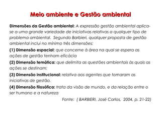 Meio ambiente e Gestão ambientalMeio ambiente e Gestão ambiental
Dimensões da Gestão ambiental: A expressão gestão ambiental aplica-
se a uma grande variedade de iniciativas relativas a qualquer tipo de
problema ambiental. Segundo Barbieri, qualquer proposta de gestão
ambiental inclui no mínimo três dimensões:
(1) Dimensão espacial: que concerne à área na qual se espera as
ações de gestão tenham eficácia
(2) Dimensão temática: que delimita as questões ambientais às quais as
ações se destinam;
(3) Dimensão institucional: relativa aos agentes que tomaram as
iniciativas de gestão.
(4) Dimensão filosófica: trata da visão de mundo, e da relação entre o
ser humano e a natureza
Fonte: ( BARBIERI, José Carlos, 2004, p. 21-22)
 