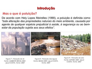 IntroduçãoIntrodução
Mas o que é poluição?
Figura 7 – Poluição do Ar
Fonte: AMBIENTE BRASIL 2007,
apud COSTA, Victor, 2007
Figura 9 – Poluição do solo
Fonte: CETESB< 2007, apud
COSTA, Victor, 2007
Figura 8 – Poluição das águas
Fonte: IBAMA 2007, apud COSTA,
Victor, 2007
 