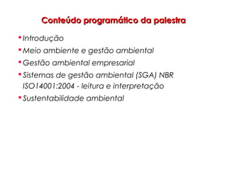 Conteúdo programático da palestraConteúdo programático da palestra
 Introdução
 Meio ambiente e gestão ambiental
 Gestão ambiental empresarial
 Sistemas de gestão ambiental (SGA) NBR
ISO14001:2004 - leitura e interpretação
 Sustentabilidade ambiental
 